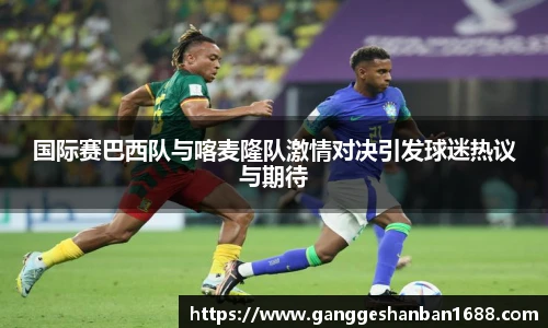 乐竟国际赛巴西队与喀麦隆队激情对决引发球迷热议与期待