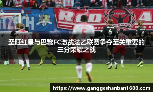 乐竟圣旺红星与巴黎FC激战法乙联赛争夺至关重要的三分荣耀之战